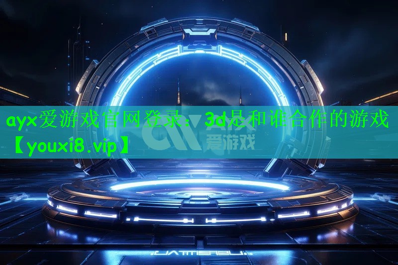 ayx爱游戏官网登录：3d是和谁合作的游戏